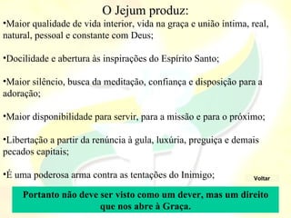 O Jejum produz:
•Maior qualidade de vida interior, vida na graça e união íntima, real, 
natural, pessoal e constante com Deus;

•Docilidade e abertura às inspirações do Espírito Santo;

•Maior silêncio, busca da meditação, confiança e disposição para a 
adoração;

•Maior disponibilidade para servir, para a missão e para o próximo;

•Libertação a partir da renúncia à gula, luxúria, preguiça e demais 
pecados capitais;

•É uma poderosa arma contra as tentações do Inimigo;              Voltar


     Portanto não deve ser visto como um dever, mas um direito
                       que nos abre à Graça.
 