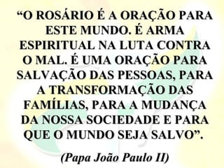 “O ROSÁRIO É A ORAÇÃO PARA
    ESTE MUNDO. É ARMA
ESPIRITUAL NA LUTA CONTRA
 O MAL. É UMA ORAÇÃO PARA
SALVAÇÃO DAS PESSOAS, PARA
   A TRANSFORMAÇÃO DAS
 FAMÍLIAS, PARA A MUDANÇA
 DA NOSSA SOCIEDADE E PARA
 QUE O MUNDO SEJA SALVO”.
     (Papa João Paulo II)
 