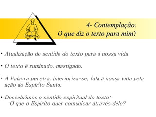 4- Contemplação:
                       O que diz o texto para mim?

• Atualização do sentido do texto para a nossa vida

• O texto é ruminado, mastigado.

• A Palavra penetra, interioriza-se, fala à nossa vida pela
  ação do Espírito Santo.

• Descobrimos o sentido espiritual do texto:
   O que o Espírito quer comunicar através dele?
 