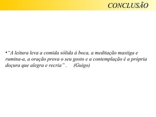 CONCLUSÃO




•“A leitura leva a comida sólida à boca, a meditação mastiga e
rumina-a, a oração prova o seu gosto e a contemplação é a própria
doçura que alegra e recria” . (Guigo)
 