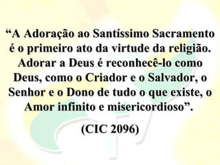 “A Adoração ao Santíssimo Sacramento
 é o primeiro ato da virtude da religião.
   Adorar a Deus é reconhecê-lo como
  Deus, como o Criador e o Salvador, o
Senhor e o Dono de tudo o que existe, o
    Amor infinito e misericordioso”.
              (CIC 2096)
 