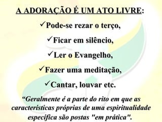 A ADORAÇÃO É UM ATO LIVRE:
         Pode-se rezar o terço,
           Ficar em silêncio,
            Ler o Evangelho,
         Fazer uma meditação,
           Cantar, louvar etc.
   “Geralmente é a parte do rito em que as
características próprias de uma espiritualidade
     específica são postas "em prática".
 