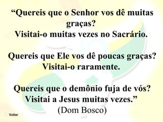 “Quereis que o Senhor vos dê muitas
                graças? 
  Visitai-o muitas vezes no Sacrário. 

Quereis que Ele vos dê poucas graças? 
        Visitai-o raramente. 

  Quereis que o demônio fuja de vós? 
    Visitai a Jesus muitas vezes.” 
Voltar
             (Dom Bosco)
 