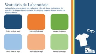 Vestuário de Laboratório
Inclua abaixo uma imagem em cada caixa (clip-art, ícone ou imagem) do
vestuário de laboratório apropriado. Rotule cada imagem usando a caixa de
texto fornecida.
Insira o rótulo aqui
Insira o rótulo aqui
Insira o rótulo aqui Insira o rótulo aqui
Insira o rótulo aqui Insira o rótulo aqui
 