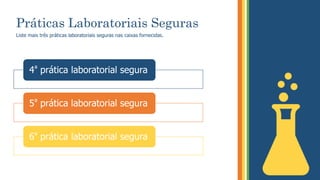 Práticas Laboratoriais Seguras
Liste mais três práticas laboratoriais seguras nas caixas fornecidas.
4ª prática laboratorial segura
5ª prática laboratorial segura
6ª prática laboratorial segura
 