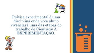 Prática experimental é uma
disciplina onde você aluno
vivenciará uma das etapas do
trabalho de Cientista: A
EXPERIMENTAÇÃO.
 
