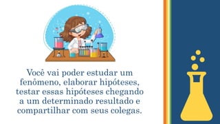 Você vai poder estudar um
fenômeno, elaborar hipóteses,
testar essas hipóteses chegando
a um determinado resultado e
compartilhar com seus colegas.
 
