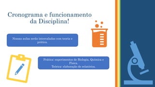 Cronograma e funcionamento
da Disciplina!
Nossas aulas serão intercaladas com teoria e
prática.
Prática: experimentos de Biologia, Química e
Física.
Teórica: elaboração de relatórios.
 