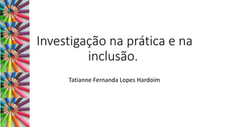 Investigação na prática e na
inclusão.
Tatianne Fernanda Lopes Hardoim
 