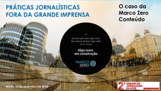 PRÁTICAS JORNALÍSTICAS FORA DA GRANDE IMPRENSA 
O caso da Marco Zero Conteúdo 
Recife, 03 de dezembro de 2014  