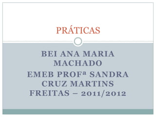 PRÁTICAS

  BEI ANA MARIA
    MACHADO
EMEB PROFª SANDRA
  CRUZ MARTINS
FREITAS – 2011/2012
 
