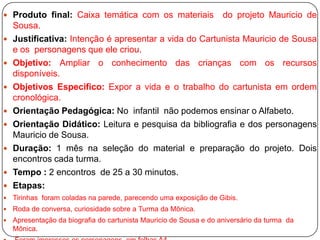  Produto final: Caixa temática com os materiais                    do projeto Mauricio de
    Sousa.
   Justificativa: Intenção é apresentar a vida do Cartunista Mauricio de Sousa
    e os personagens que ele criou.
   Objetivo: Ampliar o conhecimento das crianças com os recursos
    disponíveis.
   Objetivos Especifico: Expor a vida e o trabalho do cartunista em ordem
    cronológica.
   Orientação Pedagógica: No infantil não podemos ensinar o Alfabeto.
   Orientação Didático: Leitura e pesquisa da bibliografia e dos personagens
    Mauricio de Sousa.
   Duração: 1 mês na seleção do material e preparação do projeto. Dois
    encontros cada turma.
   Tempo : 2 encontros de 25 a 30 minutos.
   Etapas:
   Tirinhas foram coladas na parede, parecendo uma exposição de Gibis.
   Roda de conversa, curiosidade sobre a Turma da Mônica.
   Apresentação da biografia do cartunista Mauricio de Sousa e do aniversário da turma da
    Mônica.
 