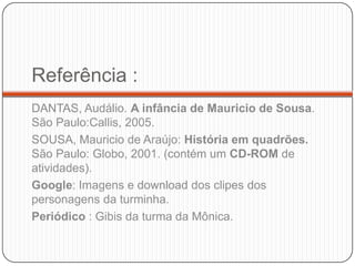 Referência :
DANTAS, Audálio. A infância de Mauricio de Sousa.
São Paulo:Callis, 2005.
SOUSA, Mauricio de Araújo: História em quadrões.
São Paulo: Globo, 2001. (contém um CD-ROM de
atividades).
Google: Imagens e download dos clipes dos
personagens da turminha.
Periódico : Gibis da turma da Mônica.
 