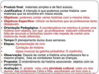  Produto final: materiais simples e de fácil acesso.
 Justificativa: A intenção é que podemos contar história com
    materiais que se encontra em nossa escola.
   Objetivos: podemos contar varias histórias com a mesma ideia.
   Objetivos Especifico: Utilizar os fantoches que as professoras tanto
    desejavam.
   Orientação Pedagógica: A coordenadora me orientou à contar uma
    história com objetos, por que as professoras estavam criticando a
    falta de recursos e fantoches (assim não impede de contar uma
    história de modo diferente).
   Tempo:O planejamento durou duas semanas.
   Etapas: Apresentação do livro
             Contação de história
             clipes musical da galinha pintadinha: O coelhinho.
   Observação: Depois de contar a história uma professora fez o
    mesmo projeto, mas os contadores foram as crianças.
   Proposta: O entendimento da história associando objetos com os
    personagens.
   Avaliação: O projeto virou uma atividade cultural, cada um dos
    alunos das professoras Célia e Rita escolheram um livro com a
 