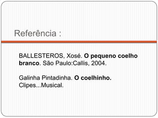 Referência :

 BALLESTEROS, Xosé. O pequeno coelho
 branco. São Paulo:Callis, 2004.

 Galinha Pintadinha. O coelhinho.
 Clipes...Musical.
 
