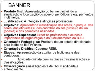 BANNER
 Produto final: Apresentação do banner, incluindo a
    sinalização e localização do acervo, periódicos e equipamentos
    multimeios.
   Justificativa: A intenção é atingir as professoras.
   Objetivos: Apresentar a classificação das áreas, o porque das
    cores das etiquetas e dos carimbos do sol (prosa) e da lua
    (poesia) e dos periódicos assinados.
   Objetivos Específico: Expor às professoras e alunos a
    importância da organização e do funcionamento da B.E.I.
   Orientação Pedagógica: Precisou de um estudo direcionado
    para idade de III á IV anos.
   Orientação Didática: Caderno REBI.
   Etapas: Apresentação da auxiliar de biblioteca e das
    contadoras.
              Atividade dirigida com as placas das sinalizações e
    classificações.
   Observação:A sinalização esta de fácil visibilidade e
    entendimento.
 