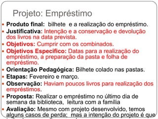 Projeto: Empréstimo
 Produto final: bilhete e a realização do empréstimo.
 Justificativa: Intenção e a conservação e devolução
    dos livros na data prevista.
   Objetivos: Cumprir com os combinados.
   Objetivos Especifico: Datas para a realização do
    empréstimo, a preparação da pasta e folha de
    empréstimo.
   Orientação Pedagógica: Bilhete colado nas pastas.
   Etapas: Fevereiro e março.
   Observação: Haviam poucos livros para realização dos
    empréstimos.
   Proposta: Realizar o empréstimo no último dia de
    semana da biblioteca, leitura com a família
   Avaliação: Mesmo com projeto desenvolvido, temos
    alguns casos de perda; mas a intenção do projeto é que
 