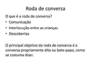 Roda de conversa
O que é a roda de conversa?
• Comunicação
• Interlocução entre as crianças
• Descobertas
O principal objetivo da roda de conversa é a
conversa propriamente dita ou bate-papo, como
se costuma dizer.
 