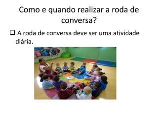 Como e quando realizar a roda de
conversa?
 A roda de conversa deve ser uma atividade
diária.
 