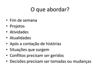 O que abordar?
• Fim de semana
• Projetos
• Atividades
• Atualidades
• Após a contação de histórias
• Situações que surgem
• Conflitos precisam ser geridos
• Decisões precisam ser tomadas ou mudanças
 