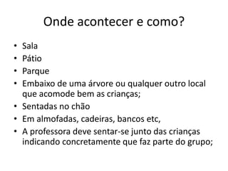 Onde acontecer e como?
• Sala
• Pátio
• Parque
• Embaixo de uma árvore ou qualquer outro local
que acomode bem as crianças;
• Sentadas no chão
• Em almofadas, cadeiras, bancos etc,
• A professora deve sentar-se junto das crianças
indicando concretamente que faz parte do grupo;
 
