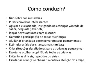 Como conduzir?
• Não sobrepor suas ideias
• Puxar conversas interessantes
• Aguçar a curiosidade, instigando nas crianças vontade de
saber, perguntar, falar etc;
• lançar novos assuntos para discutir;
• Garantir a participação de todas as crianças
• Ajudar as crianças a desenvolverem seus pensamentos;
• Estimular a fala das crianças mais tímidas;
• Criar situações desafiadoras para as crianças pensarem;
• Escutar e acolher a opinião de todas as crianças
• Evitar falas difíceis, repetidas ou gírias.
• Escutar as crianças e chamar o outro a atenção do amigo
 