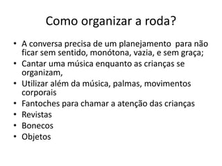 Como organizar a roda?
• A conversa precisa de um planejamento para não
ficar sem sentido, monótona, vazia, e sem graça;
• Cantar uma música enquanto as crianças se
organizam,
• Utilizar além da música, palmas, movimentos
corporais
• Fantoches para chamar a atenção das crianças
• Revistas
• Bonecos
• Objetos
 