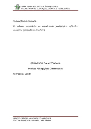 PREFEITURA MUNICIPAL DE TABOÃO DA SERRA
       SECRETARIA DE EDUCAÇÃO, CIÊNCIA E TECNOLOGIA




FORMAÇÃO CONTINUADA:

Os saberes necessários ao coordenador pedagógico: reflexões,

desafios e perspectivas. Módulo I




                  PEDAGOGIA DA AUTONOMIA

               “Práticas Pedagógicas Diferenciadas”

Formadora: Vandy




JANETE FREITAS NASCIMENTO MARQUES
ESCOLA MUNICIPAL INFANTIL “NARIZINHO”
 