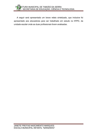 PREFEITURA MUNICIPAL DE TABOÃO DA SERRA
       SECRETARIA DE EDUCAÇÃO, CIÊNCIA E TECNOLOGIA



   A seguir será apresentado um breve relato sintetizado, que inclusive foi
apresentado aos educadores para ser trabalhado em estudo no HTPC, da
unidade escolar onde as duas profissionais foram analisadas.




JANETE FREITAS NASCIMENTO MARQUES
ESCOLA MUNICIPAL INFANTIL “NARIZINHO”
 