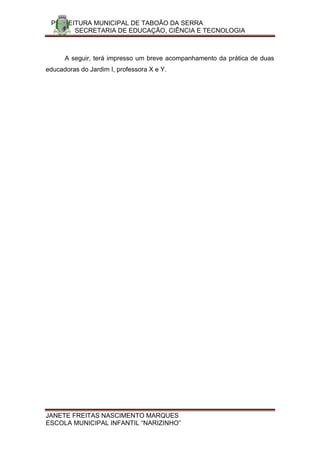 PREFEITURA MUNICIPAL DE TABOÃO DA SERRA
       SECRETARIA DE EDUCAÇÃO, CIÊNCIA E TECNOLOGIA



      A seguir, terá impresso um breve acompanhamento da prática de duas
educadoras do Jardim I, professora X e Y.




JANETE FREITAS NASCIMENTO MARQUES
ESCOLA MUNICIPAL INFANTIL “NARIZINHO”
 