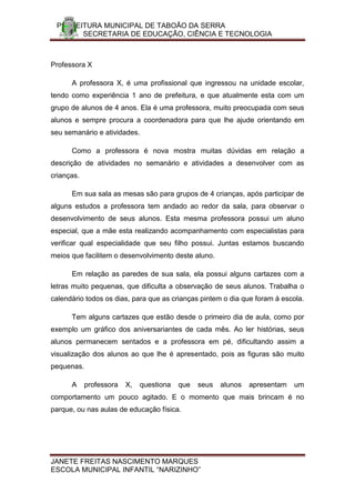 PREFEITURA MUNICIPAL DE TABOÃO DA SERRA
       SECRETARIA DE EDUCAÇÃO, CIÊNCIA E TECNOLOGIA



Professora X

      A professora X, é uma profissional que ingressou na unidade escolar,
tendo como experiência 1 ano de prefeitura, e que atualmente esta com um
grupo de alunos de 4 anos. Ela é uma professora, muito preocupada com seus
alunos e sempre procura a coordenadora para que lhe ajude orientando em
seu semanário e atividades.

      Como a professora é nova mostra muitas dúvidas em relação a
descrição de atividades no semanário e atividades a desenvolver com as
crianças.

      Em sua sala as mesas são para grupos de 4 crianças, após participar de
alguns estudos a professora tem andado ao redor da sala, para observar o
desenvolvimento de seus alunos. Esta mesma professora possui um aluno
especial, que a mãe esta realizando acompanhamento com especialistas para
verificar qual especialidade que seu filho possui. Juntas estamos buscando
meios que facilitem o desenvolvimento deste aluno.

      Em relação as paredes de sua sala, ela possui alguns cartazes com a
letras muito pequenas, que dificulta a observação de seus alunos. Trabalha o
calendário todos os dias, para que as crianças pintem o dia que foram á escola.

      Tem alguns cartazes que estão desde o primeiro dia de aula, como por
exemplo um gráfico dos aniversariantes de cada mês. Ao ler histórias, seus
alunos permanecem sentados e a professora em pé, dificultando assim a
visualização dos alunos ao que lhe é apresentado, pois as figuras são muito
pequenas.

      A     professora   X,   questiona   que   seus   alunos   apresentam   um
comportamento um pouco agitado. E o momento que mais brincam é no
parque, ou nas aulas de educação física.




JANETE FREITAS NASCIMENTO MARQUES
ESCOLA MUNICIPAL INFANTIL “NARIZINHO”
 