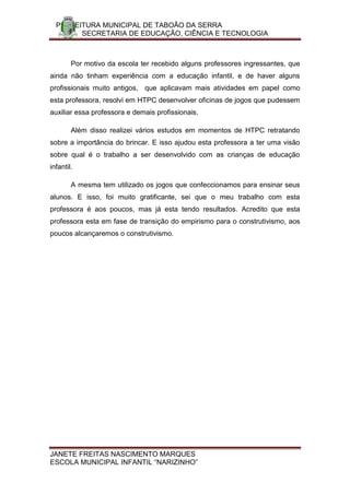 PREFEITURA MUNICIPAL DE TABOÃO DA SERRA
        SECRETARIA DE EDUCAÇÃO, CIÊNCIA E TECNOLOGIA



        Por motivo da escola ter recebido alguns professores ingressantes, que
ainda não tinham experiência com a educação infantil, e de haver alguns
profissionais muito antigos, que aplicavam mais atividades em papel como
esta professora, resolvi em HTPC desenvolver oficinas de jogos que pudessem
auxiliar essa professora e demais profissionais.

        Além disso realizei vários estudos em momentos de HTPC retratando
sobre a importância do brincar. E isso ajudou esta professora a ter uma visão
sobre qual é o trabalho a ser desenvolvido com as crianças de educação
infantil.

        A mesma tem utilizado os jogos que confeccionamos para ensinar seus
alunos. E isso, foi muito gratificante, sei que o meu trabalho com esta
professora é aos poucos, mas já esta tendo resultados. Acredito que esta
professora esta em fase de transição do empirismo para o construtivismo, aos
poucos alcançaremos o construtivismo.




JANETE FREITAS NASCIMENTO MARQUES
ESCOLA MUNICIPAL INFANTIL “NARIZINHO”
 