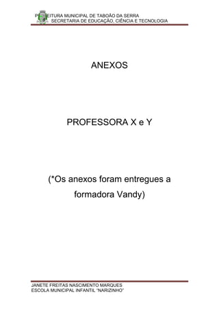 PREFEITURA MUNICIPAL DE TABOÃO DA SERRA
       SECRETARIA DE EDUCAÇÃO, CIÊNCIA E TECNOLOGIA




                       ANEXOS




              PROFESSORA X e Y




      (*Os anexos foram entregues a
                 formadora Vandy)




JANETE FREITAS NASCIMENTO MARQUES
ESCOLA MUNICIPAL INFANTIL “NARIZINHO”
 