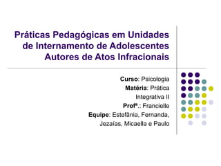 Práticas Pedagógicas em Unidades 
de Internamento de Adolescentes 
Autores de Atos Infracionais 
Curso: Psicologia 
Matéria: Prática 
Integrativa II 
Profª.: Francielle 
Equipe: Estefânia, Fernanda, 
Jezaías, Micaella e Paulo 
 