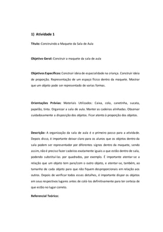 1) Atividade 1
Título: Construindo a Maquete da Sala de Aula
Objetivo Geral: Construir a maquete da sala de aula
Objetivos Específicos: Construir ideia de espacialidade na criança. Construir ideia
de proporção. Representação de um espaço físico dentro da maquete. Mostrar
que um objeto pode ser representado de varias formas.
Orientações Prévias: Materiais Utilizados: Caixa, cola, canetinha, sucata,
papelão, tinta. Organizar a sala de aula. Manter as cadeiras alinhadas. Observar
cuidadosamente a disposição dos objetos. Ficar atento à proporção dos objetos.
Descrição: A organização da sala de aula é o primeiro passo para a atividade.
Depois disso, é importante deixar claro para os alunos que os objetos dentro da
sala podem ser representador por diferentes signos dentro da maquete, sendo
assim, não é preciso fazer cadeiras exatamente iguais a que estão dentro de sala,
podendo substituí-las por quadrados, por exemplo. É importante atentar-se a
relação que um objeto tem para/com o outro objeto, e atentar-se, também, ao
tamanho de cada objeto para que não fiquem desproporcionais em relação aos
outros. Depois de verificar todos esses detalhes, é importante dispor os objetos
em seus respectivos lugares antes de colá-los definitivamente para ter certeza de
que estão no lugar correto.
Referencial Teórico:
 