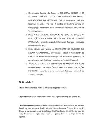 1. Universidade Federal do Ceará. A GEOGRAFIA ESCOLAR E OS
RECURSOS DIDÁTICOS: O USO DAS MAQUETES NO ENSINO-
APRENDIZAGEM DA GEOGRAFIA (School Geography and the
teaching resources: the use of models in teaching-learning of
Geography) ( presente na pasta Referenciais Teóricos – intitulado de
Texto.I.Maquete).
2. DIAS, A. C.; CAVERSAN, B.; SILVA, K. A.; SILVA, J. F.; SILVA, C. V.
PERCEPÇÃO SOBRE A IMPORTÂNCIA DE MAQUETES NA EDUCAÇÃO
INTERATIVA. ( presente na pasta Referenciais Teóricos – intitulado
de Texto.II.Maquete).
3. Pinto, Gabriel dos Santos. A CONSTRUÇÃO DE MAQUETES NO
ENSINO DE MATEMÁTICA. Universidade Federal do Piauí, Centro de
Ciências da Natureza Pós- Graduação em Matemática. ( presente na
pasta Referenciais Teóricos – intitulado de Texto.III.Maquete).
4. De Paulo, Jacks Richard. A CONSTRUÇÃO DE MAQUETES NAS AULAS
DE GEOGRAFIA: CONTRIBUIÇÕES PARA MUDANÇAS DE CONCEPÇÕES
DE ENSINO. ( presente na pasta Referenciais Teóricos – intitulado de
Texto.IV.Maquete).
2) Atividade 2
Título: Mapeamento a Partir da Maquete: Legenda e Titulo.
Objetivo Geral: Mapeamento da sala de aula a partir da maquete da mesma.
Objetivos Específicos: Noção de localização; Identificar a localização dos objetos
da sala de aula no mapa; Sua localização dentro do mapa; Construção da noção
de que o mapa representa a realidade; Codificação dos elementos da sala de
aula; Diferentes códigos para mesmos objetos; Entender a importância da
legenda.
 