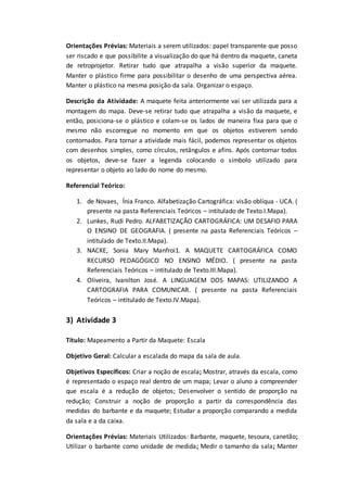 Orientações Prévias: Materiais a serem utilizados: papel transparente que posso
ser riscado e que possibilite a visualização do que há dentro da maquete, caneta
de retroprojetor. Retirar tudo que atrapalha a visão superior da maquete.
Manter o plástico firme para possibilitar o desenho de uma perspectiva aérea.
Manter o plástico na mesma posição da sala. Organizar o espaço.
Descrição da Atividade: A maquete feita anteriormente vai ser utilizada para a
montagem do mapa. Deve-se retirar tudo que atrapalha a visão da maquete, e
então, posiciona-se o plástico e colam-se os lados de maneira fixa para que o
mesmo não escorregue no momento em que os objetos estiverem sendo
contornados. Para tornar a atividade mais fácil, podemos representar os objetos
com desenhos simples, como círculos, retângulos e afins. Após contornar todos
os objetos, deve-se fazer a legenda colocando o símbolo utilizado para
representar o objeto ao lado do nome do mesmo.
Referencial Teórico:
1. de Novaes, Ínia Franco. Alfabetização Cartográfica: visão oblíqua - UCA. (
presente na pasta Referenciais Teóricos – intitulado de Texto.I.Mapa).
2. Lunkes, Rudi Pedro. ALFABETIZAÇÃO CARTOGRÁFICA: UM DESAFIO PARA
O ENSINO DE GEOGRAFIA. ( presente na pasta Referenciais Teóricos –
intitulado de Texto.II.Mapa).
3. NACKE, Sonia Mary Manfroi1. A MAQUETE CARTOGRÁFICA COMO
RECURSO PEDAGÓGICO NO ENSINO MÉDIO. ( presente na pasta
Referenciais Teóricos – intitulado de Texto.III.Mapa).
4. Oliveira, Ivanilton José. A LINGUAGEM DOS MAPAS: UTILIZANDO A
CARTOGRAFIA PARA COMUNICAR. ( presente na pasta Referenciais
Teóricos – intitulado de Texto.IV.Mapa).
3) Atividade 3
Título: Mapeamento a Partir da Maquete: Escala
Objetivo Geral: Calcular a escalada do mapa da sala de aula.
Objetivos Específicos: Criar a noção de escala; Mostrar, através da escala, como
é representado o espaço real dentro de um mapa; Levar o aluno a compreender
que escala é a redução de objetos; Desenvolver o sentido de proporção na
redução; Construir a noção de proporção a partir da correspondência das
medidas do barbante e da maquete; Estudar a proporção comparando a medida
da sala e a da caixa.
Orientações Prévias: Materiais Utilizados: Barbante, maquete, tesoura, canetão;
Utilizar o barbante como unidade de medida; Medir o tamanho da sala; Manter
 