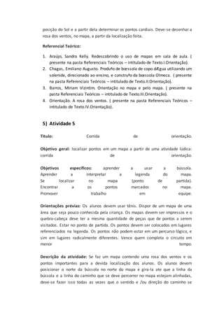 posição do Sol e a partir dela determinar os pontos cardiais. Deve-se desenhar a
rosa dos ventos, no mapa, a partir da localização feita.
Referencial Teórico:
1. Araújo, Sandra Kelly. Redescobrindo o uso de mapas em sala de aula. (
presente na pasta Referenciais Teóricos – intitulado de Texto.I.Orientação).
2. Chagas, Emiliano Augusto. Produªo de bœssola de copo dÆgua utilizando um
solenide, direcionado ao ensino, e construªo da bœssola Olmeca. ( presente
na pasta Referenciais Teóricos – intitulado de Texto.II.Orientação).
3. Barros, Miriam Vizintim. Orientação no mapa e pelo mapa. ( presente na
pasta Referenciais Teóricos – intitulado de Texto.III.Orientação).
4. Orientação. A rosa dos ventos. ( presente na pasta Referenciais Teóricos –
intitulado de Texto.IV.Orientação).
5) Atividade 5
Titulo: Corrida de orientação.
Objetivo geral: localizar pontos em um mapa a partir de uma atividade lúdica:
corrida de orientação.
Objetivos específicos: aprender a usar a bússola.
Aprender a interpretar a legenda do mapa.
Se localizar no mapa (ponto de partida).
Encontrar a os pontos marcados no mapa.
Promover trabalho em equipe.
Orientações prévias: Os alunos devem usar tênis. Dispor de um mapa de uma
área que seja pouco conhecida pela criança. Os mapas devem ser impressos e o
quebra-cabeça deve ter a mesma quantidade de peças que de pontos a serem
visitados. Estar no ponto de partida. Os pontos devem ser colocados em lugares
referenciados na legenda. Os pontos não podem estar em um percurso lógico, e
sim em lugares radicalmente diferentes. Vence quem completa o circuito em
menor tempo.
Descrição da atividade: Se faz um mapa contendo uma rosa dos ventos e os
pontos importantes para a devida localização dos alunos. Os alunos devem
posicionar o norte da bússola no norte do mapa e gira-la ate que a linha da
bússola e a linha do caminho que se deve percorrer no mapa estejam alinhadas,
deve-se fazer isso todas as vezes que o sentido e /ou direção do caminho se
 