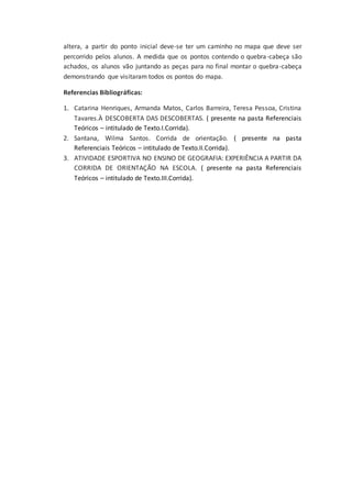 altera, a partir do ponto inicial deve-se ter um caminho no mapa que deve ser
percorrido pelos alunos. A medida que os pontos contendo o quebra-cabeça são
achados, os alunos vão juntando as peças para no final montar o quebra-cabeça
demonstrando que visitaram todos os pontos do mapa.
Referencias Bibliográficas:
1. Catarina Henriques, Armanda Matos, Carlos Barreira, Teresa Pessoa, Cristina
Tavares.À DESCOBERTA DAS DESCOBERTAS. ( presente na pasta Referenciais
Teóricos – intitulado de Texto.I.Corrida).
2. Santana, Wilma Santos. Corrida de orientação. ( presente na pasta
Referenciais Teóricos – intitulado de Texto.II.Corrida).
3. ATIVIDADE ESPORTIVA NO ENSINO DE GEOGRAFIA: EXPERIÊNCIA A PARTIR DA
CORRIDA DE ORIENTAÇÃO NA ESCOLA. ( presente na pasta Referenciais
Teóricos – intitulado de Texto.III.Corrida).
 