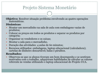 Projeto Sistema Monetário

Objetivo: Resolver situação problema envolvendo as quatro operações
  matemáticas.
Dinâmicas:
...