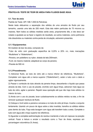 Centro Universitário Tiradentes
PRATICA 05. TESTE DE TEOR DE AREIA PARA FLUIDOS BASE ÁGUA
5.1. Teor de areia
Padrão de Teste: API 13B-1 2003 & Petrobras
Neste teste efetuamos a separação dos sólidos de uma amostra de fluido por seu
tamanho, usando uma tela de 200 mesh. Esta tela retém partículas de 75 microns ou
maiores. Nem todos os sólidos medidos serão areia, propriamente dito, e isto deve ser
notado e ajustado ao se fazer o registro do resultado, se outros materiais, como polímeros
não dissolvidos ou materiais contra perda de circulação, estiverem presentes.
5.1.1 Equipamentos:
Kit medidor de teor de areia, composto de:
-Tubo de vidro com graduação específica de 0,25% a 20% v/v, mais marcações
“Mudtohere” e “Watertohere”;
-Peneira, em polietileno ou nylon, dotada de tela 200mesh;
-Funil, do mesmo material, adaptável ao corpo da peneira;
-Piscete de 500 ml.
5.1.2 Procedimento:
1) Adicionar fluido, ao tubo de vidro até a marca inferior de referência, “Mudtohere”.
Completar com água até a marca superior (“Watertohere”), vedar o tubo com o dedo e
agitar vigorosamente.
2) Passar o conteúdo do tubo através da peneira limpa, descartando o líquido que passa
através da tela. Com o uso do piscete, enchido com água limpa, adicionar mais água ao
tubo de vidro, agitar e peneirar. Repetir essa operação até que não haja mais sólidos no
interior do tubo.
3) Ainda com o uso do piscete, lavar cuidadosamente os sólidos retidos na tela, a fim de
remover quaisquer resíduos de fluido.
4) Coloque o funil sobre a peneira e encaixe-o no tubo de vidro já limpo. Inverta o conjunto
lentamente. Usando um pouco de água sobre a tela invertida, transfira os sólidos retidos
para dentro do tubo. Faça esta lavagem com água até transferir toda a areia. Complete o
tubo com água até o traço superior de referência.
5) Aguardar a completa sedimentação do resíduo mantendo o tubo em repouso na posição
vertical. Fazer a leitura e anotar o resultado como o Teor de Areia, expresso em
porcentagem volumétrica (% Areia).
 