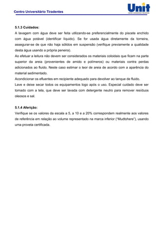 Centro Universitário Tiradentes
5.1.3 Cuidados:
A lavagem com água deve ser feita utilizando-se preferencialmente do piscete enchido
com água potável (identificar líquido). Se for usada água diretamente da torneira,
assegurar-se de que não haja sólidos em suspensão (verifique previamente a qualidade
desta água usando a própria peneira).
Ao efetuar a leitura não devem ser considerados os materiais coloidais que ficam na parte
superior da areia (provenientes de amido e polímeros) ou materiais contra perdas
adicionados ao fluido. Neste caso estimar o teor de areia de acordo com a aparência do
material sedimentado.
Acondicionar os efluentes em recipiente adequado para devolver ao tanque de fluido.
Lave e deixe secar todos os equipamentos logo após o uso. Especial cuidado deve ser
tomado com a tela, que deve ser lavada com detergente neutro para remover resíduos
oleosos e sal.
5.1.4 Aferição:
Verifique se os valores da escala a 5, a 10 e a 20% correspondem realmente aos valores
de referência em relação ao volume representado na marca inferior (“Mudtohere”), usando
uma proveta certificada.
 