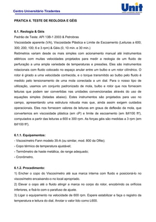 Centro Universitário Tiradentes
PRATICA 6. TESTE DE REOLOGIA E GÉIS
6.1. Reologia & Géis
Padrão de Teste: API 13B-1 2003 & Petrobras
Viscosidade aparente (VA), Viscosidade Plástica e Limite de Escoamento (Leituras a 600;
300; 200; 100; 6 e 3 rpm) & Géis (0, 10 min. e 30 min.)
Reômetros variam desde os mais simples com acionamento manual até instrumentos
elétricos com muitas velocidades projetados para medir a reologia de um fluido de
perfuração a uma ampla variedade de temperaturas e pressões. Eles são instrumentos
rotacionais com fluido colocado no espaço anular entre um bulbo e um rotor cilíndrico. O
rotor é girado a uma velocidade conhecida, e o torque transmitido ao bulbo pelo fluido é
medido pelo tensionamento de uma mola conectada a um dial. Para o nosso tipo de
utilização, usamos um conjunto padronizado de mola, bulbo e rotor que nos fornecem
leituras que podem ser convertidas nas unidades convencionadas através do uso de
equações simples (listadas abaixo). Estes instrumentos são projetados para uso no
campo, apresentando uma estrutura robusta mas que, ainda assim exigem cuidados
operacionais. Eles nos fornecem valores de leituras em graus de deflexão da mola, que
convertemos em viscosidade plástica (em cP) e limite de escoamento (em lbf/100 ft²),
computados a partir das leituras a 600 e 300 rpm. As forças géis são medidas a 3 rpm (em
lbf/100 ft²).
6.1.1. Equipamentos:
- Viscosímetro Fann modelo 35-A (ou similar, mod. 800 da Ofite);
- Copo térmico de temperatura ajustável;
- Termômetro de haste metálica, de range adequado;
- Cronômetro.
6.1.2. Procedimento:
1) Encher o copo do Viscosímetro até sua marca interna com fluido e posicioná-lo no
viscosímetro encaixando-o no local apropriado.
2) Elevar o copo até o fluido atingir a marca no corpo do rotor, encobrindo os orifícios
inferiores, e fixá-lo com o parafuso de ajuste.
3) Ligar o equipamento na velocidade de 600 rpm. Espere estabilizar e faça o registro da
temperatura e leitura do dial. Anotar o valor lido como L600.
 
