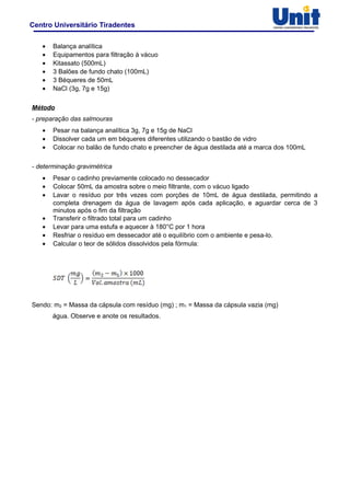 Centro Universitário Tiradentes
• Balança analítica
• Equipamentos para filtração à vácuo
• Kitassato (500mL)
• 3 Balões de fundo chato (100mL)
• 3 Béqueres de 50mL
• NaCl (3g, 7g e 15g)
Método
- preparação das salmouras
• Pesar na balança analítica 3g, 7g e 15g de NaCl
• Dissolver cada um em béqueres diferentes utilizando o bastão de vidro
• Colocar no balão de fundo chato e preencher de água destilada até a marca dos 100mL
- determinação gravimétrica
• Pesar o cadinho previamente colocado no dessecador
• Colocar 50mL da amostra sobre o meio filtrante, com o vácuo ligado
• Lavar o resíduo por três vezes com porções de 10mL de água destilada, permitindo a
completa drenagem da água de lavagem após cada aplicação, e aguardar cerca de 3
minutos após o fim da filtração
• Transferir o filtrado total para um cadinho
• Levar para uma estufa e aquecer à 180°C por 1 hora
• Resfriar o resíduo em dessecador até o equilíbrio com o ambiente e pesa-lo.
• Calcular o teor de sólidos dissolvidos pela fórmula:
Sendo: m2 = Massa da cápsula com resíduo (mg) ; m1 = Massa da cápsula vazia (mg)
água. Observe e anote os resultados.
 