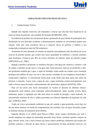Centro Universitário Tiradentes
GERAÇÃO DE EMULSÃO ÓLEO EM ÁGUA
I. Fundamentação Teórica
Quando dois líquidos imiscíveis são misturados e nota-se que uma das fases dispersou-se na
outra em forma de gotículas, uma emulsão foi formada (SCHRAMM, 1992).
Na indústria do petróleo ela está presente desde a perfuração do poço (fluido de perfuração) até a
distribuição de seus derivados (acidentes e derramamentos), podendo ser um problema quanto uma
solução. Toda esta vasta ocorrência deve-se à natureza oleosa do petróleo e também à sua
composição (estimada em mais de 500 compostos).
Atualmente há uma demanda em estudos de emulsões principalmente pela descoberta de novas
reservas de petróleo pesado, que contém uma maior quantidade de asfaltenos e formam emulsões
mais facilmente. Estima-se que 40% da reserva brasileira de petróleo sejam de petróleo pesado
(TREVISAN et al., 2006).
Quando o petróleo é produzido, as interfaces óleo/gás e óleo/água são variáveis e, durante a vida
do campo, a interface de gás desce e a de água sobe. Neste processo, além de ser produzido o óleo,
são produzidos também gás e água. A água de formação, tendo estado em contato com a formação
geológica por milhões de anos, traz em si uma enorme variedade de sais inorgânicos dissolvidos e
componentes orgânicos. A concentração destes pode variar desde uma água quase não salina até
próxima à saturação. Assim como a água do mar, a água produzida contém principalmente íons
sódio e cloreto, traços de metais e adicionalmente óleo dissolvido e disperso (SANTOS, 1999).
Hoje em dia existe uma maior preocupação no tocante ao descarte de efluentes oleosos.
Antigamente essas práticas eram realizadas indiscriminadamente, tendo causado severos danos
ambientais, porém, a legislação tem sido mais eficaz no sentido de proteger o meio ambiente. As
concentrações máximas de óleo e sólidos permitidas nos efluentes dependem da legislação de cada
país. (CÔRTES, 2009)
Tendo em vista a preocupação ambiental no que diz respeito à água produzida, existe hoje em
dia um maior interesse no estudo do comportamento das emulsões óleo em água, buscando sempre
as melhores técnicas de tratamento deste efluente.
Segundo Mackay et al. (2003) apud Patrício (2006), vários campos distribuídos por todo o
mundo atingiram seu estágio de maturidade passando dessa forma a produzir grandes volumes de
água. Mesmo assim, com a atual corrente que busca reduzir problemas ambientais provocados por
produtos químicos e descarte de água oleosa, o gerenciamento da água produzida tornou-se um
 