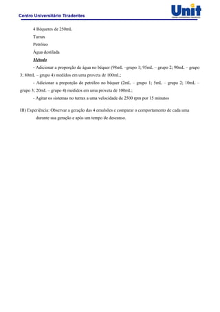 Centro Universitário Tiradentes
4 Béqueres de 250mL
Turrax
Petróleo
Água destilada
Método
- Adicionar a proporção de água no béquer (98mL –grupo 1; 95mL – grupo 2; 90mL – grupo
3; 80mL – grupo 4) medidos em uma proveta de 100mL;
- Adicionar a proporção de petróleo no béquer (2mL – grupo 1; 5mL – grupo 2; 10mL –
grupo 3; 20mL – grupo 4) medidos em uma proveta de 100mL;
- Agitar os sistemas no turrax a uma velocidade de 2500 rpm por 15 minutos
III) Experiência: Observar a geração das 4 emulsões e comparar o comportamento de cada uma
durante sua geração e após um tempo de descanso.
 