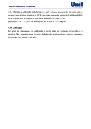 Centro Universitário Tiradentes
4.1.4 Aferição A calibração da balança deve ser verificada diariamente, para isto usa-se
uma amostra de água destilada, a 21 ºC, que deve apresentar leitura de 8,345 lb/gal (1,00
g/cm³). As escalas apresentam uma marca de referência neste ponto.
ρÁgua (21°C) = 1,00 g/cm³ = 8,345 lb/gal = 62,30 lb/ft³ = 1.000,0 kg/m³
1.1.5 Calibração
Em caso de necessidade de calibração o ajuste pode ser efetuado removendo-se o
parafuso Allen na extremidade do braço da balança e adicionando ou retirando esferas de
chumbo no depósito ali localizado.
 