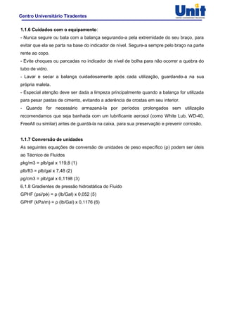 Centro Universitário Tiradentes
1.1.6 Cuidados com o equipamento:
- Nunca segure ou bata com a balança segurando-a pela extremidade do seu braço, para
evitar que ela se parta na base do indicador de nível. Segure-a sempre pelo braço na parte
rente ao copo.
- Evite choques ou pancadas no indicador de nível de bolha para não ocorrer a quebra do
tubo de vidro.
- Lavar e secar a balança cuidadosamente após cada utilização, guardando-a na sua
própria maleta.
- Especial atenção deve ser dada a limpeza principalmente quando a balança for utilizada
para pesar pastas de cimento, evitando a aderência de crostas em seu interior.
- Quando for necessário armazená-la por períodos prolongados sem utilização
recomendamos que seja banhada com um lubrificante aerosol (como White Lub, WD-40,
FreeAll ou similar) antes de guardá-la na caixa, para sua preservação e prevenir corrosão.
1.1.7 Conversão de unidades
As seguintes equações de conversão de unidades de peso específico (ρ) podem ser úteis
ao Técnico de Fluidos
ρkg/m3 = ρlb/gal x 119,8 (1)
ρlb/ft3 = ρlb/gal x 7,48 (2)
ρg/cm3 = ρlb/gal x 0,1198 (3)
6.1.8 Gradientes de pressão hidrostática do Fluido
GPHF (psi/pé) = ρ (lb/Gal) x 0,052 (5)
GPHF (kPa/m) = ρ (lb/Gal) x 0,1176 (6)
 