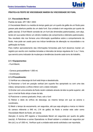 Centro Universitário Tiradentes
PRATICA 02-TESTE DE VISCOSIDADE MARSH OU VISCOSIDADE DE FUNIL
2.1. Viscosidade Marsh
Padrão de teste: API 13B-1 2003
A Viscosidade Marsh é a medida do tempo gasto por um quarto de galão de um fluido para
passar pela abertura padrão de um dado funil. Sua unidade é em segundos por quarto de
galão (sec/qt). O funil Marsh consiste de um funil (de dimensões padronizadas), com alça,
tendo em sua saída inferior um cilindro metálico (de comprimento e diâmetro padronizado).
Seu resultado não nos fornece uma informação quantitativa sobre o comportamento do
fluido, mas pode ser usado para nos indicar tendências de alteração na viscosidade e na
gelificação do fluido.
Para melhor aproveitamento das informações fornecidas pelo funil devemos manter um
registro por escrito com medidas tomadas a intervalos de tempo regulares de ½ ou 1 hora,
que servirá como indicador de mudanças e tendências durante cada turno de trabalho.
2.1.1 Equipamentos:
- Funil Marsh;
- Caneca graduadaMarsh 1.000 ml;
- Cronômetro.
2.1.2 Procedimento:
1) Verificar se a descarga do funil está limpa e desobstruida.
2) Posicionar o funil em posição vertical (em suporte fixo apropriado ou com uma das
mãos), tamponando o orifício inferior com o dedo indicador.
3) Encher com uma amostra de fluido recém coletado através da tela na parte superior, até
que o nível de fluido atinja a base da tela.
4) Posicionar o caneco graduado, limpo, sob o funil
5) Retirar o dedo do orifício de descarga, ao mesmo tempo em que se aciona o
cronômetro.
6) Medir o tempo de escoamento, em segundos, até que seja atingida a marca no interior
do caneco referente a 946 mL (1/4 de galão) de fluido e anotar este valor como
Viscosidade Marsh do fluido, em sec/qt.
Atenção: A norma API registra a Viscosidade Marsh em segundos por quarto de galão
(sec/qt). A Petrobras e outras Operadoras no Brasil adotam a unidade em segundos por
litro (s/L) ou s/1.000 mL. Verificar qual a unidade está sendo solicitada a ser reportada.
 