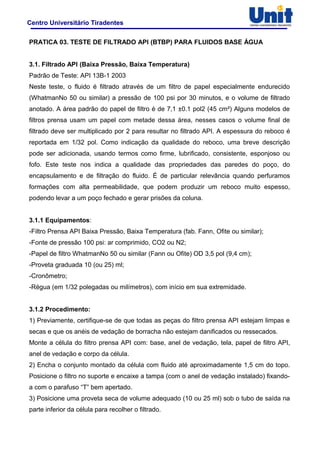 Centro Universitário Tiradentes
PRATICA 03. TESTE DE FILTRADO API (BTBP) PARA FLUIDOS BASE ÁGUA
3.1. Filtrado API (Baixa Pressão, Baixa Temperatura)
Padrão de Teste: API 13B-1 2003
Neste teste, o fluido é filtrado através de um filtro de papel especialmente endurecido
(WhatmanNo 50 ou similar) a pressão de 100 psi por 30 minutos, e o volume de filtrado
anotado. A área padrão do papel de filtro é de 7,1 ±0.1 pol2 (45 cm²) Alguns modelos de
filtros prensa usam um papel com metade dessa área, nesses casos o volume final de
filtrado deve ser multiplicado por 2 para resultar no filtrado API. A espessura do reboco é
reportada em 1/32 pol. Como indicação da qualidade do reboco, uma breve descrição
pode ser adicionada, usando termos como firme, lubrificado, consistente, esponjoso ou
fofo. Este teste nos indica a qualidade das propriedades das paredes do poço, do
encapsulamento e de filtração do fluido. É de particular relevância quando perfuramos
formações com alta permeabilidade, que podem produzir um reboco muito espesso,
podendo levar a um poço fechado e gerar prisões da coluna.
3.1.1 Equipamentos:
-Filtro Prensa API Baixa Pressão, Baixa Temperatura (fab. Fann, Ofite ou similar);
-Fonte de pressão 100 psi: ar comprimido, CO2 ou N2;
-Papel de filtro WhatmanNo 50 ou similar (Fann ou Ofite) OD 3,5 pol (9,4 cm);
-Proveta graduada 10 (ou 25) ml;
-Cronômetro;
-Régua (em 1/32 polegadas ou milímetros), com início em sua extremidade.
3.1.2 Procedimento:
1) Previamente, certifique-se de que todas as peças do filtro prensa API estejam limpas e
secas e que os anéis de vedação de borracha não estejam danificados ou ressecados.
Monte a célula do filtro prensa API com: base, anel de vedação, tela, papel de filtro API,
anel de vedação e corpo da célula.
2) Encha o conjunto montado da célula com fluido até aproximadamente 1,5 cm do topo.
Posicione o filtro no suporte e encaixe a tampa (com o anel de vedação instalado) fixando-
a com o parafuso “T” bem apertado.
3) Posicione uma proveta seca de volume adequado (10 ou 25 ml) sob o tubo de saída na
parte inferior da célula para recolher o filtrado.
 